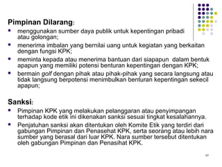 85
Pimpinan Dilarang:
 menggunakan sumber daya publik untuk kepentingan pribadi
atau golongan;
 menerima imbalan yang bernilai uang untuk kegiatan yang berkaitan
dengan fungsi KPK;
 meminta kepada atau menerima bantuan dari siapapun dalam bentuk
apapun yang memiliki potensi benturan kepentingan dengan KPK;
 bermain golf dengan pihak atau pihak-pihak yang secara langsung atau
tidak langsung berpotensi menimbulkan benturan kepentingan sekecil
apapun;
Sanksi:
 Pimpinan KPK yang melakukan pelanggaran atau penyimpangan
terhadap kode etik ini dikenakan sanksi sesuai tingkat kesalahannya.
 Penjatuhan sanksi akan ditentukan oleh Komite Etik yang terdiri dari
gabungan Pimpinan dan Penasehat KPK, serta seorang atau lebih nara
sumber yang berasal dari luar KPK. Nara sumber tersebut ditentukan
oleh gabungan Pimpinan dan Penasihat KPK.
 
