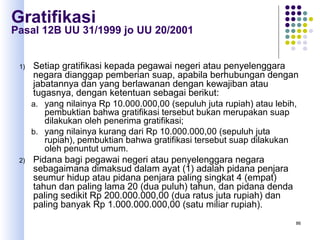 86
Gratifikasi
Pasal 12B UU 31/1999 jo UU 20/2001
1) Setiap gratifikasi kepada pegawai negeri atau penyelenggara
negara dianggap pemberian suap, apabila berhubungan dengan
jabatannya dan yang berlawanan dengan kewajiban atau
tugasnya, dengan ketentuan sebagai berikut:
a. yang nilainya Rp 10.000.000,00 (sepuluh juta rupiah) atau lebih,
pembuktian bahwa gratifikasi tersebut bukan merupakan suap
dilakukan oleh penerima gratifikasi;
b. yang nilainya kurang dari Rp 10.000.000,00 (sepuluh juta
rupiah), pembuktian bahwa gratifikasi tersebut suap dilakukan
oleh penuntut umum.
2) Pidana bagi pegawai negeri atau penyelenggara negara
sebagaimana dimaksud dalam ayat (1) adalah pidana penjara
seumur hidup atau pidana penjara paling singkat 4 (empat)
tahun dan paling lama 20 (dua puluh) tahun, dan pidana denda
paling sedikit Rp 200.000.000,00 (dua ratus juta rupiah) dan
paling banyak Rp 1.000.000.000,00 (satu miliar rupiah).
 