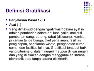 87
Definisi Gratifikasi
 Penjelasan Pasal 12 B
 Ayat (1)
 Yang dimaksud dengan "gratifikasi" dalam ayat ini
adalah pemberian dalam arti luas, yakni meliputi
pemberian uang, barang, rabat (discount), komisi,
pinjaman tanpa bunga, tiket perjalanan, fasilitas
penginapan, perjalanan wisata, pengobatan cuma-
cuma, dan fasilitas lainnya. Gratifikasi tersebut baik
yang diterima di dalam negeri maupun di luar negeri
dan yang dilakukan dengan menggunakan sarana
elektronik atau tanpa sarana elektronik.
 