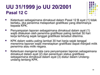 88
UU 31/1999 jo UU 20/2001
Pasal 12 C
 Ketentuan sebagaimana dimaksud dalam Pasal 12 B ayat (1) tidak
berlaku, jika penerima melaporkan gratifikasi yang diterimanya
kepada KPK.
 Penyampaian laporan sebagaimana dimaksud dalam ayat (1)
wajib dilakukan oleh penerima gratifikasi paling lambat 30 hari
kerja terhitung sejak tanggal gratifikasi tersebut diterima.
 KPK dalam waktu paling lambat 30 hari kerja sejak tanggal
menerima laporan wajib menetapkan gratifikasi dapat menjadi milik
penerima atau milik negara.
 Ketentuan mengenai tata cara penyampaian laporan sebagaimana
dimaksud dalam ayat (2) dan penentuan status gratifikasi
sebagaimana dimaksud dalam ayat (3) diatur dalam Undang-
undang tentang KPK.
 