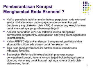 9
Pemberantasan Korupsi
Menghambat Roda Ekonomi ?
 Ketika penyebab tuduhan melambatnya perputaran roda ekonomi
sektor riil dialamatkan pada upaya pemberantasan korupsi
(terutama yang dilakukan oleh KPK)  mendorong keingintahuan
untuk mencari apa yang sebenarnya terjadi
 Apakah benar dana APBN/D tertahan karena orang takut
bermasalah dengan KPK, atau apakah ada yang diuntungkan dari
kelambatan ini.
 Kalau APBN/D dijalankan dengan transparansi, partisipasi dan
akuntabilitas, tidak ada alasan untuk ‘ketakutan’ itu.
 Tiga pilar good governance ini adalah cermin keberhasilan
reformasi birokrasi.
 Sedangkan Reformasi birokrasi adalah prasyarat upaya
pencegahan korupsi, karena korupsi terjadi bukan hanya karena
didorong niat orang untuk korupsi tapi juga karena ditarik oleh
sistem yang lemah.
 