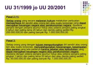 90
UU 31/1999 jo UU 20/2001
Pasal 2 (1):
Setiap orang yang secara melawan hukum melakukan perbuatan
memperkaya diri sendiri atau orang lain atau suatu korporasi yang dapat
merugikan keuangan negara atau perekonomian negara, dipidana
penjara dengan penjara seumur hidup atau pidana penjara paling singkat
4 tahun dan paling lama 20 tahun dan denda paling sedikit Rp.
200.000.000,00 dan paling banyak Rp. 1.000.000.000,00.
Pasal 3:
Setiap orang yang dengan tujuan menguntungkan diri sendiri atau orang
lain atau suatu korporasi, menyalahgunakan kewenangan, kesempatan
atau sarana yang ada padanya karena jabatan atau kedudukan yang
dapat merugikan keuangan negara atau perekonomian negara,
dipidana dengan pidana penjara seumur hidup atau pidana penjara paling
singkat 1 tahun dan paling lama 20 tahun dan atau denda paling sedikit
Rp. 50.000.000,00 dan paling banyak Rp. 1.000.000.000,00.
 
