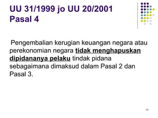 91
UU 31/1999 jo UU 20/2001
Pasal 4
Pengembalian kerugian keuangan negara atau
perekonomian negara tidak menghapuskan
dipidananya pelaku tindak pidana
sebagaimana dimaksud dalam Pasal 2 dan
Pasal 3.
 