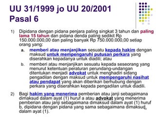 93
UU 31/1999 jo UU 20/2001
Pasal 6
1) Dipidana dengan pidana penjara paling singkat 3 tahun dan paling
lama 15 tahun dan pidana denda paling sedikit Rp
150.000.000,00 dan paling banyak Rp 750.000.000,00 setiap
orang yang:
a. memberi atau menjanjikan sesuatu kepada hakim dengan
maksud untuk mempengaruhi putusan perkara yang
diserahkan kepadanya untuk diadili; atau
b. memberi atau menjanjikan sesuatu kepada seseorang yang
menurut ketentuan peraturan perundang-undangan
ditentukan menjadi advokat untuk menghadiri sidang
pengadilan dengan maksud untuk mempengaruhi nasihat
atau pendapat yang akan diberikan berhubung dengan
perkara yang diserahkan kepada pengadilan untuk diadili.
2) Bagi hakim yang menerima pemberian atau janji sebagaimana
dimaksud dalam ayat (1) huruf a atau advokat yang menerima
pemberian atau janji sebagaimana dimaksud dalam ayat (1) huruf
b, dipidana dengan pidana yang sama sebagaimana dimaksud
dalam ayat (1).
 