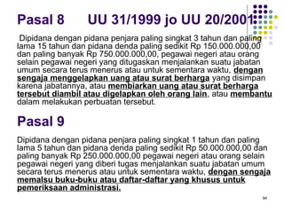 94
Pasal 8 UU 31/1999 jo UU 20/2001
Dipidana dengan pidana penjara paling singkat 3 tahun dan paling
lama 15 tahun dan pidana denda paling sedikit Rp 150.000.000,00
dan paling banyak Rp 750.000.000,00, pegawai negeri atau orang
selain pegawai negeri yang ditugaskan menjalankan suatu jabatan
umum secara terus menerus atau untuk sementara waktu, dengan
sengaja menggelapkan uang atau surat berharga yang disimpan
karena jabatannya, atau membiarkan uang atau surat berharga
tersebut diambil atau digelapkan oleh orang lain, atau membantu
dalam melakukan perbuatan tersebut.
Dipidana dengan pidana penjara paling singkat 1 tahun dan paling
lama 5 tahun dan pidana denda paling sedikit Rp 50.000.000,00 dan
paling banyak Rp 250.000.000,00 pegawai negeri atau orang selain
pegawai negeri yang diberi tugas menjalankan suatu jabatan umum
secara terus menerus atau untuk sementara waktu, dengan sengaja
memalsu buku-buku atau daftar-daftar yang khusus untuk
pemeriksaan administrasi.
Pasal 9
 