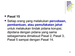 96
 Pasal 15
 Setiap orang yang melakukan percobaan,
pembantuan, atau pemufakatan jahat
untuk melakukan tindak pidana korupsi,
dipidana dengan pidana yang sama
sebagaimana dimaksud Pasal 2, Pasal 3,
Pasal 5 sampai dengan Pasal 14.
 