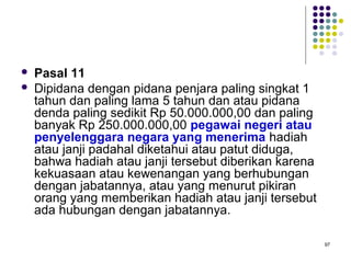 97
 Pasal 11
 Dipidana dengan pidana penjara paling singkat 1
tahun dan paling lama 5 tahun dan atau pidana
denda paling sedikit Rp 50.000.000,00 dan paling
banyak Rp 250.000.000,00 pegawai negeri atau
penyelenggara negara yang menerima hadiah
atau janji padahal diketahui atau patut diduga,
bahwa hadiah atau janji tersebut diberikan karena
kekuasaan atau kewenangan yang berhubungan
dengan jabatannya, atau yang menurut pikiran
orang yang memberikan hadiah atau janji tersebut
ada hubungan dengan jabatannya.
 
