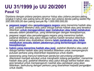 98
UU 31/1999 jo UU 20/2001
Pasal 12
a. pegawai negeri atau penyelenggara negara yang menerima hadiah atau
janji, padahal diketahui atau patut diduga bahwa hadiah atau janji tersebut
diberikan untuk menggerakkan agar melakukan atau tidak melakukan
sesuatu dalam jabatannya, yang bertentangan dengan kewajibannya;
b. pegawai negeri atau penyelenggara negara yang menerima hadiah,
padahal diketahui atau patut diduga bahwa hadiah tersebut diberikan
sebagai akibat atau disebabkan karena telah melakukan atau tidak
melakukan sesuatu dalam jabatannya yang bertentangan dengan
kewajibannya;
c. hakim yang menerima hadiah atau janji, padahal diketahui atau patut
diduga bahwa hadiah atau janji tersebut diberikan untuk mempengaruhi
putusan perkara yang diserahkan kepadanya untuk diadili;
d. seseorang yang menurut ketentuan peraturan perundang-undangan
ditentukan menjadi advokat untuk menghadiri sidang pengadilan, menerima
hadiah atau janji, padahal diketahui atau patut diduga bahwa hadiah atau
janji tersebut untuk mempengaruhi nasihat atau pendapat yang akan
diberikan, berhubung dengan perkara yang diserahkan kepada pengadilan
untuk diadili;
Dipidana dengan pidana penjara seumur hidup atau pidana penjara paling
singkat 4 tahun dan paling lama 20 tahun dan pidana denda paling sedikit Rp
200.000.000,00 dan paling banyak Rp 1.000.000.000,00:
 