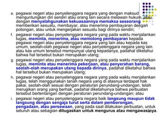 99
e. pegawai negeri atau penyelenggara negara yang dengan maksud
menguntungkan diri sendiri atau orang lain secara melawan hukum, atau
dengan menyalahgunakan kekuasaannya memaksa seseorang
memberikan sesuatu, membayar, atau menerima pembayaran dengan
potongan, atau untuk mengerjakan sesuatu bagi dirinya sendiri;
f. pegawai negeri atau penyelenggara negara yang pada waktu menjalankan
tugas, meminta, menerima, atau memotong pembayaran kepada
pegawai negeri atau penyelenggara negara yang lain atau kepada kas
umum, seolah-olah pegawai negeri atau penyelenggara negara yang lain
atau kas umum tersebut mempunyai utang kepadanya, padahal diketahui
bahwa hal tersebut bukan merupakan utang;
g. pegawai negeri atau penyelenggara negara yang pada waktu menjalankan
tugas, meminta atau menerima pekerjaan, atau penyerahan barang,
seolah-olah merupakan utang kepada dirinya, padahal diketahui bahwa
hal tersebut bukan merupakan utang;
h. pegawai negeri atau penyelenggara negara yang pada waktu menjalankan
tugas, telah menggunakan tanah negara yang di atasnya terdapat hak
pakai, seolah-olah sesuai dengan peraturan perundang-undangan, telah
merugikan orang yang berhak, padahal diketahuinya bahwa perbuatan
tersebut bertentangan dengan peraturan perundang-undangan; atau
i. pegawai negeri atau penyelenggara negara baik langsung maupun tidak
langsung dengan sengaja turut serta dalam pemborongan,
pengadaan, atau persewaan, yang pada saat dilakukan perbuatan, untuk
seluruh atau sebagian ditugaskan untuk mengurus atau mengawasinya.
 