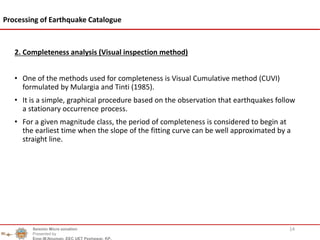 2. Completeness analysis (Visual inspection method)
• One of the methods used for completeness is Visual Cumulative method (CUVI)
formulated by Mulargia and Tinti (1985).
• It is a simple, graphical procedure based on the observation that earthquakes follow
a stationary occurrence process.
• For a given magnitude class, the period of completeness is considered to begin at
the earliest time when the slope of the fitting curve can be well approximated by a
straight line.
14
Processing of Earthquake Catalogue
Seismic Micro zonation
Presented by
Engr.M.Nouman, EEC UET Peshawar, KP.
 