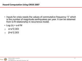 • Inputs for crisis needs the values of commutative frequency “λ” which
is the number of magnitude earthquakes per year. It can be obtained
from G-R relationship in recurrence model.
• Log (λ) = a-b*M
o α=a*2.303
o β=b*2.303
27
Hazard Computation Using CRISIS 2007
Seismic Micro zonation
Presented by
Engr.M.Nouman, EEC UET Peshawar, KP.
 