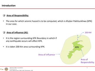 5
Introduction
 Area of Responsibility:
• The area for which seismic hazard is to be computed, which is Khyber Pakhtunkhwa (KPK)
in our case.
 Area of influence (AI):
• It is the region surrounding KPK Boundary in which if
any earthquake occurs will affect KPK.
• It is taken 200 Km area surrounding KPK.
Area of influence
200 KM
KPK
Seismic Micro zonation
Presented by
Engr.M.Nouman, EEC UET Peshawar, KP.
Area of
Responsibility
 