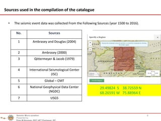 6
Sources used in the compilation of the catalogue
• The seismic event data was collected From the Following Sources (year 1500 to 2016).
No. Sources
1 Ambrasey and Douglas (2004)
2 Ambrasey (2000)
3 Qittermeyer & Jacob (1979)
4 International Seismological Center
(ISC)
5 Global – CMT
6 National Geophysical Data Center
(NGDC)
7 USGS
Seismic Micro zonation
Presented by
Engr.M.Nouman, EEC UET Peshawar, KP.
29.49824 S 38.72559 N
68.26591 W 75.88964 E
 