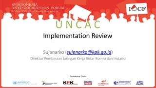 U N C A C
Implementation Review
Sujanarko (sujanarko@kpk.go.id)
Direktur Pembinaan Jaringan Kerja Antar Komisi dan Instansi
 