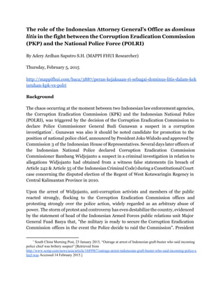 The role of the Indonesian Attorney General’s Office as ​dominus
litis in the fight between the Corruption Eradication Commission
(PKP) and the National Police Force (POLRI)
By Adery Ardhan Saputro S.H. (MAPPI FHUI Researcher)
Thursday, February 5, 2015
http://mappifhui.com/baca/3887/peran-kejaksaan-ri-sebagai-dominus-litis-dalam-kek
isruhan-kpk-vs-polri
Background
The chaos occurring at the moment between two Indonesian law enforcement agencies,
the Corruption Eradication Commission (KPK) and the Indonesian National Police
(POLRI), was triggered by the decision of the Corruption Eradication Commission to
declare Police Commissioner General Budi Gunawan a suspect in a corruption
investigation ​
. Gunawan was also it should be noted candidate for promotion to the
1
position of national police chief, announced by President Joko Widodo and approved by
Commission 3 of the Indonesian House of Representatives. Several days later officers of
the Indonesian National Police declared Corruption Eradication Commission
Commissioner Bambang Widjojanto a suspect in a criminal investigation in relation to
allegations Widjojanto had obtained from a witness false statements (in breach of
Article 242 & Article 55 of the Indonesian Criminal Code) during a Constitutional Court
case concerning the disputed election of the Regent of West Kotawaringin Regency in
Central Kalimantan Province in 2010.
Upon the arrest of Widjojanto, anti-corruption activists and members of the public
reacted strongly, flocking to the Corruption Eradication Commission offices and
protesting strongly over the police action, widely regarded as an arbitrary abuse of
power. The storm of protest and controversy has even destabilize the country, evidenced
by the statement of head of the Indonesian Armed Forces public relations unit Major
General Fuad Basya that, "the military is ready to secure the Corruption Eradication
Commission offices in the event the Police decide to raid the Commission". President
1
 South China Morning Post, 23 January 2015, “Outrage at arrest of Indonesian graft­buster who said incoming 
police chief was bribery suspect” [Retrieved from 
http://www.scmp.com/news/asia/article/1689967/outrage­arrest­indonesian­graft­buster­who­said­incoming­police­c
hief­was​ Accessed 14 February 2015.] 
 
 