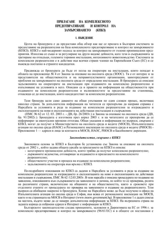 ПРИЛАГАНЕ НА КОМПЛЕКСНОТО
                           ПРЕДОТВРАТЯВАНЕ   И КОНТРОЛ НА
                                ЗАМЪРСЯВАНЕТО (КПКЗ)

                                         1. ВЪВЕДЕНИЕ
    Целта на брошурата е да предостави общ обзор как ще се прилага в България системата за
предоставяне на разрешителни на база комплексното предотвратяване и контрол на замърсяването
(КПКЗ). КПКЗ е най-модерният подход за контрол на замърсяването от големи проимишлени пред-
приятия. Използва се също и за регулиране на други видове дейности, като тези в съоръженията за
третиране на отпадъци, големите горивни инсталации, интензивното животновъдство. Системата за
комплексни разрешителни е в действие във всички страни членки на Европейския Съюз (ЕС) и се
въвежда поетапно в страните кандидатки.

    Предвижда се брошурата да бъде от полза на оператори на инсталации, които попадат в
обхвата на приложение № 4 от Закона за опазване на околната среда (ЗООС). Тя е от интерес и за
представители на обществеността и на неправителствените организации, заинтересувани от
проблеми на замърсяването на околната среда от определени инсталации. В брошурата са описани
задълженията на операторите на инсталации при издаването на комплексно разрешително и
изпълняване на условията в него. Описани са и правото на информация на обществеността при
издаването на комплексни разрешителни и възможностите за предоставяне на становища,
отнасящи се до инсталации, които кандидатстват за комплексни разрешителни.

    Тази брошура цели само даването на общи упътвания по един сложен процес, включващ
няколко страни. За допълнителна информация на читателя се препоръчва да направи справка с
Наредбата за условията и реда за издаване на комплексни разрешителни за изграждането и
експлоатацията на нови и експлоатацията на действащи инсталации и съоръжения.
     (ПМС № 62 от 12. 03. 2003 г. - ДВ, бр. 26/2003г.) и Закона за опазване на околната среда (ДВ,
бр. 91/2002г.). Брошурата е изготвена през април 2003 г. и на читателите се препоръчва да се
информират за евентуални промени оттогава. Общи указания и информация по въпроси, свързани с
КПКЗ, могат да получат в Министерството на околната среда и водите (МОСВ), Изпълнителната
агенция по околна среда (ИАОС) и Регионалните инспекции по околната среда и водите (РИОСВ) -
Приложение 1 — адреси и лица за контакти в МОСВ, ИАОС, РИОСВ и Басейновите дирекции.

                                     Законодателство, свързано с КПКЗ

    Законовата основа за КПКЗ в България бе установена със Закона за опазване на околната
среда от 2002 г., който задава общата уредба за прилагането на КПКЗ и описва:
     - категориите промишлени дейности, които трябва да получат комплексно разрешително;
     - държавните ведомства, отговарящи за издаването и прилагането на комплексното
       разрешително;
     - общественото участие в процеса на издаване на комплексни разрешителни;
     - задълженията на оператора във връзка с КПКЗ.

     По-подробните изисквания по КПКЗ са дадени в Наредбата за условията и реда за издаване на
комплексни разрешителни за изграждането и експлоатацията на нови и експлоатацията на действащи
инсталации и съоръжения, ПМС № 62 /12.03.2003г. В тази наредба е описана процедурата по подаване на
заявление, изискванията към съдържанието на заявлението и начина, по който то се проверява, ролята
на различните страни, включително на общините и на обществеността, както и сроковете при
отделните етапите от процедурата по проверка на заявлението и издаване на разрешителното. Тези
въпроси са обобщени накратко в брошурата. Копие на Наредбата може да бъде получено в офиса на
Изпълнителната агенция по околна среда в София, във всяка от регионалните инспекции на МОСВ,
както и на страницата на МОСВ в Интернет (www.moew.government.bg). В приложение 1 е даден списък
на местата, където може да се намери допълнителна информация за КПКЗ. На вътрешната страна на
задната корица са изброени адреси в Интернет с информация за КПКЗ .
     Българското законодателство следва принципите, заложени в Директивата на ЕС от 1996 г. за
комплексно предотвратяване и контрол на замърсяването (96/61/ЕС) и в общите си постановки е
 
