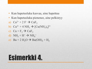 Esimerkki 4.
• Kun hapetusluku kasvaa, aine hapettuu
• Kun hapetusluku pienenee, aine pelkistyy
a) Ca2+ + 2 F-  CaF2
b) Cu2+ + 4 NH3  [Cu(NH3)4]2+
c) Ca + F2  CaF2
d) NH3 + H+  NH4
+
e) Ba + 2 H2O  Ba(OH)2 + H2
 