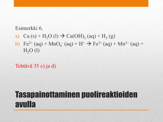 Tasapainottaminen puolireaktioiden
avulla
Esimerkki 6.
a) Ca (s) + H2O (l)  Ca(OH)2 (aq) + H2 (g)
b) Fe2+ (aq) + MnO4
- (aq) + H+  Fe3+ (aq) + Mn2+ (aq) +
H2O (l)
Tehtävä 35 c) ja d)
 