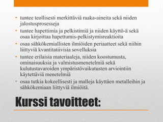 Kurssi tavoitteet:
• tuntee teollisesti merkittäviä raaka-aineita sekä niiden
jalostusprosesseja
• tuntee hapettimia ja pelkistimiä ja niiden käyttö-ä sekä
osaa kirjoittaa hapettumis-pelkistymisreaktioita
• osaa sähkökemiallisten ilmiöiden periaatteet sekä niihin
liittyviä kvantitatiivisia sovelluksia
• tuntee erilaisia materiaaleja, niiden koostumusta,
ominaisuuksia ja valmistusmenetelmiä sekä
kulutustavaroiden ympäristövaikutusten arviointiin
käytettäviä menetelmiä
• osaa tutkia kokeellisesti ja malleja käyttäen metalleihin ja
sähkökemiaan liittyviä ilmiöitä.
 