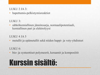 Kurssin sisältö:
LUKU 2 JA 3:
• hapettumis-pelkistymisreaktiot
LUKU 3:
• sähkökemiallinen jännitesarja, normaalipotentiaali,
kemiallinen pari ja elektrolyysi
LUKU 4 JA 5
• metallit ja epämetallit sekä niiden happi- ja vety-yhdisteet
LUKU 6:
• bio- ja synteettiset polymeerit, keraamit ja komposiitit
 