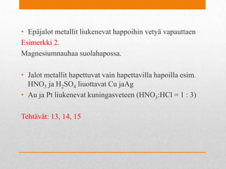 • Epäjalot metallit liukenevat happoihin vetyä vapauttaen
Esimerkki 2.
Magnesiumnauhaa suolahapossa.
• Jalot metallit hapettuvat vain hapettavilla hapoilla esim.
HNO3 ja H2SO4 liuottavat Cu jaAg
• Au ja Pt liukenevat kuningasveteen (HNO3:HCl = 1 : 3)
Tehtävät: 13, 14, 15
 