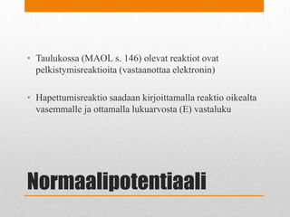 Normaalipotentiaali
• Taulukossa (MAOL s. 146) olevat reaktiot ovat
pelkistymisreaktioita (vastaanottaa elektronin)
• Hapettumisreaktio saadaan kirjoittamalla reaktio oikealta
vasemmalle ja ottamalla lukuarvosta (E) vastaluku
 