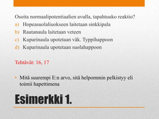 Esimerkki 1.
Osoita normaalipotentiaalien avulla, tapahtuuko reaktio?
a) Hopeasuolaliuokseen laitetaan sinkkipala
b) Rautanaula laitetaan veteen
c) Kuparinaula upotetaan väk. Typpihappoon
d) Kuparinaula upotetaan suolahappoon
Tehtävät: 16, 17
• Mitä suurempi E:n arvo, sitä helpommin pelkistyy eli
toimii hapettimena
 