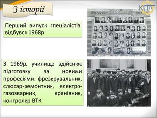 З історії
Перший випуск спеціалістів
відбувся 1968р.
З 1969р. училище здійснює
підготовку за новими
професіями: фрезерувальник,
слюсар-ремонтник, електро-
газозварник, кранівник,
контролер ВТК
 