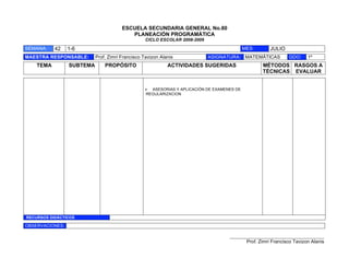 ESCUELA SECUNDARIA GENERAL No.80
                                          PLANEACIÓN PROGRAMÁTICA
                                                  CICLO ESCOLAR 2008-2009

SEMANA:    42    1-6                                                                       MES:       JULIO
MAESTRA RESPONSABLE:       Prof. Zimri Francisco Tavizon Alanis             ASIGNATURA: MATEMÁTICAS            GDO:     1º
    TEMA         SUBTEMA       PROPÓSITO                    ACTIVIDADES SUGERIDAS                  MÉTODOS RASGOS A
                                                                                                   TÉCNICAS EVALUAR


                                                 ! ASESORIAS Y APLICACIÓN DE EXAMENES DE
                                                 REGULARIZACION




RECURSOS DIDÁCTICOS

OBSERVACIONES:

                                                                                   ___________________________________________
                                                                                            Prof. Zimri Francisco Tavizon Alanis
 