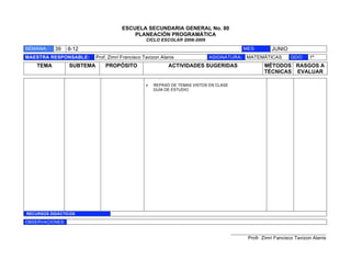 ESCUELA SECUNDARIA GENERAL No. 80
                                           PLANEACIÓN PROGRAMÁTICA
                                                  CICLO ESCOLAR 2008-2009

SEMANA:    39    8-12                                                                       MES:         JUNIO
MAESTRA RESPONSABLE:       Prof. Zimri Francisco Tavizon Alanis             ASIGNATURA: MATEMÁTICAS               GDO:    1º
    TEMA         SUBTEMA       PROPÓSITO                    ACTIVIDADES SUGERIDAS                     MÉTODOS RASGOS A
                                                                                                      TÉCNICAS EVALUAR

                                                 !   REPASO DE TEMAS VISTOS EN CLASE
                                                     GUÍA DE ESTUDIO




RECURSOS DIDÁCTICOS

OBSERVACIONES:

                                                                                       ___________________________________________
                                                                                              Profr. Zimri Fancisco Tavizon Alanis
 