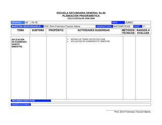 ESCUELA SECUNDARIA GENERAL No.80
                                          PLANEACIÓN PROGRAMÁTICA
                                                  CICLO ESCOLAR 2008-2009

SEMANA:    40    15-19                                                                       MES:       JUNIO
MAESTRA RESPONSABLE:       Prof. Zimri Francisco Tavizon Alanis             ASIGNATURA: MATEMÁTICAS              GDO:     1º
    TEMA         SUBTEMA       PROPÓSITO                    ACTIVIDADES SUGERIDAS                    MÉTODOS RASGOS A
                                                                                                     TÉCNICAS EVALUAR

APLICACIÓN                                       !   REPASO DE TEMAS VISTOS EN CLASE
DE EXÁMENES                                      !   APLICACIÓN DE EXÁMENES 5T0. BIMESTRE.
QUINTO
BIMESTRE




RECURSOS DIDÁCTICOS:

OBSERVACIONES:

                                                                                      ___________________________________________
                                                                                              Prof. Zimri Francisco Tavizon Alanis
 