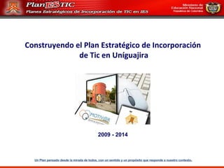 Construyendo el Plan Estratégico de Incorporación de Tic en Uníguajira 2009 - 2014 Un Plan pensado desde la mirada de todos, con un sentido y un propósito que responde a nuestro contexto . 