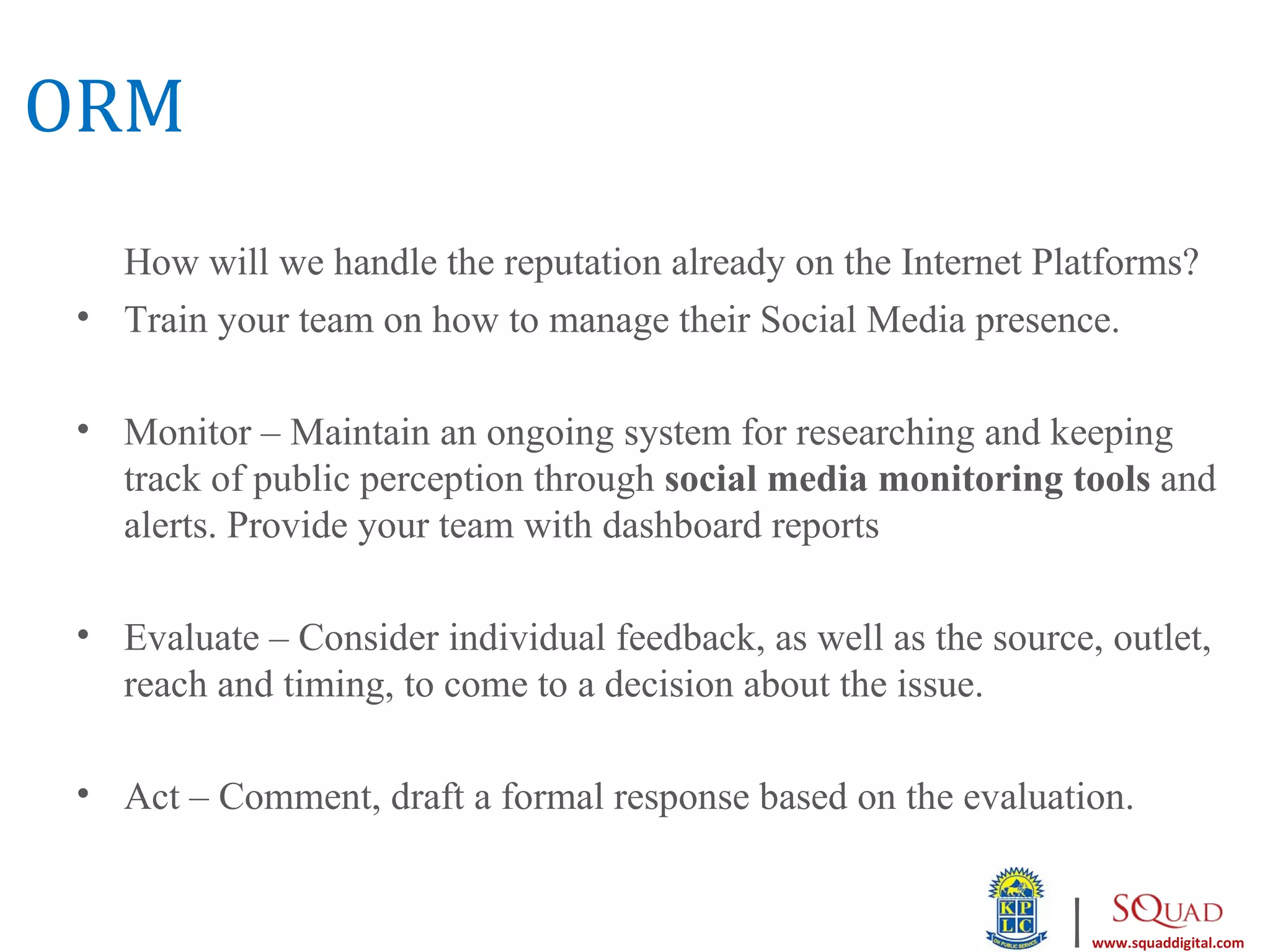 ORM
  How will we handle the reputation already on the Internet Platforms?
• Train your team on how to manage their Social Media presence.

• Monitor – Maintain an ongoing system for researching and keeping
  track of public perception through social media monitoring tools and
  alerts. Provide your team with dashboard reports

• Evaluate – Consider individual feedback, as well as the source, outlet,
  reach and timing, to come to a decision about the issue.

• Act – Comment, draft a formal response based on the evaluation.


                                                               |   www.squaddigital.com
 