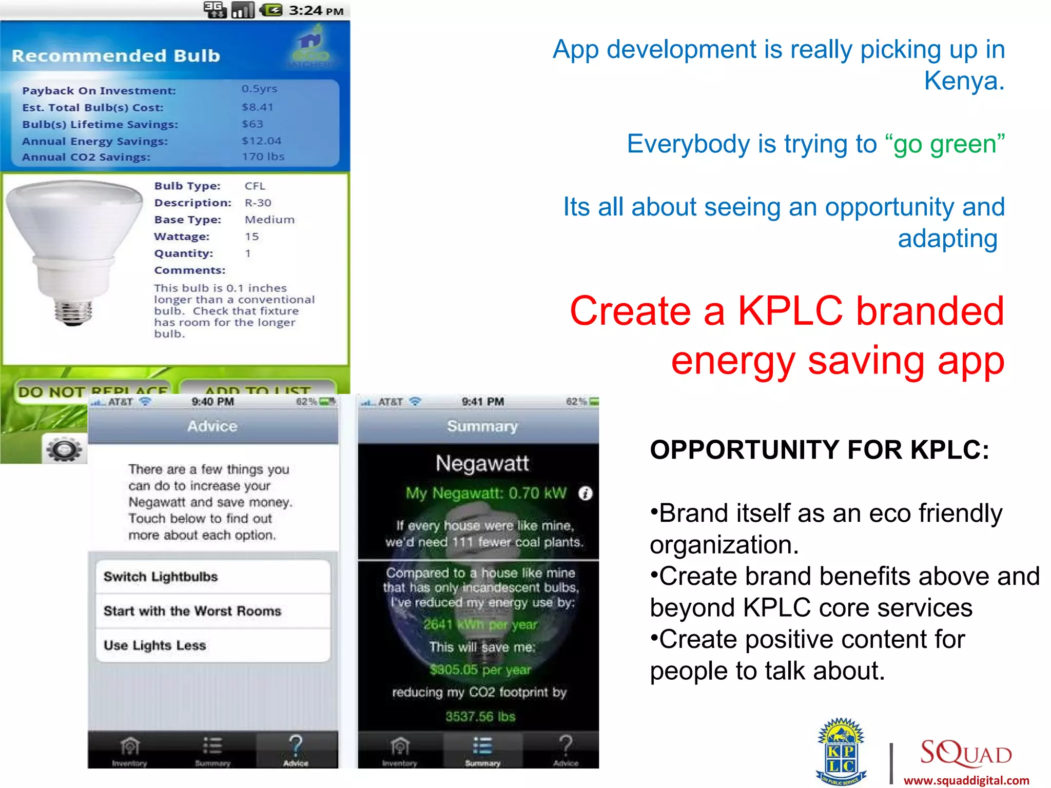 App development is really picking up in
                                Kenya.

      Everybody is trying to “go green”

Its all about seeing an opportunity and
                              adapting

 Create a KPLC branded
      energy saving app

        OPPORTUNITY FOR KPLC:

        •Brand itself as an eco friendly
        organization.
        •Create brand benefits above and
        beyond KPLC core services
        •Create positive content for
        people to talk about.


                            |   www.squaddigital.com
 