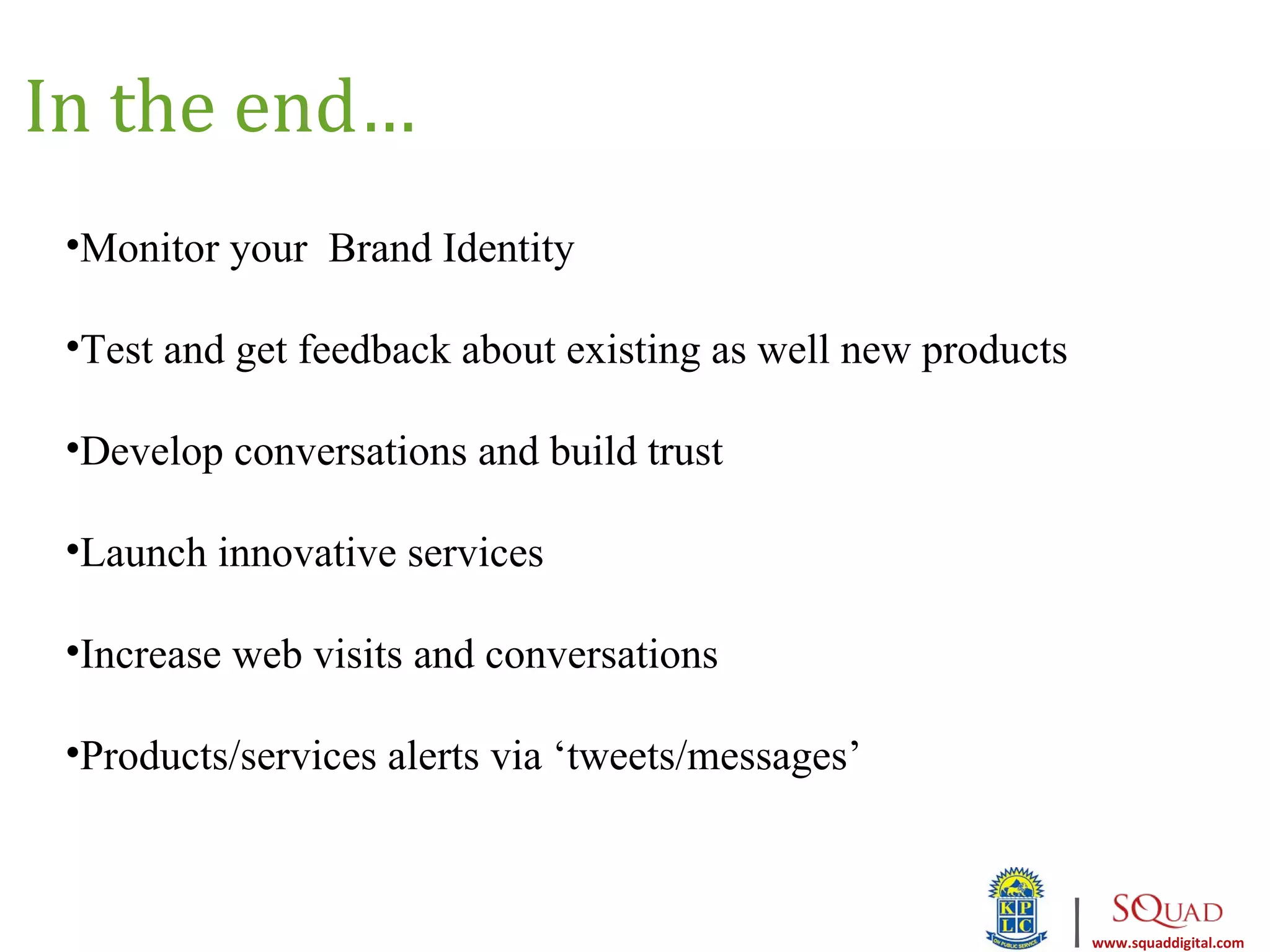 In the end…
 •Monitor your Brand Identity

 •Test and get feedback about existing as well new products

 •Develop conversations and build trust

 •Launch innovative services

 •Increase web visits and conversations

 •Products/services alerts via ‘tweets/messages’


                                                              |   www.squaddigital.com
 