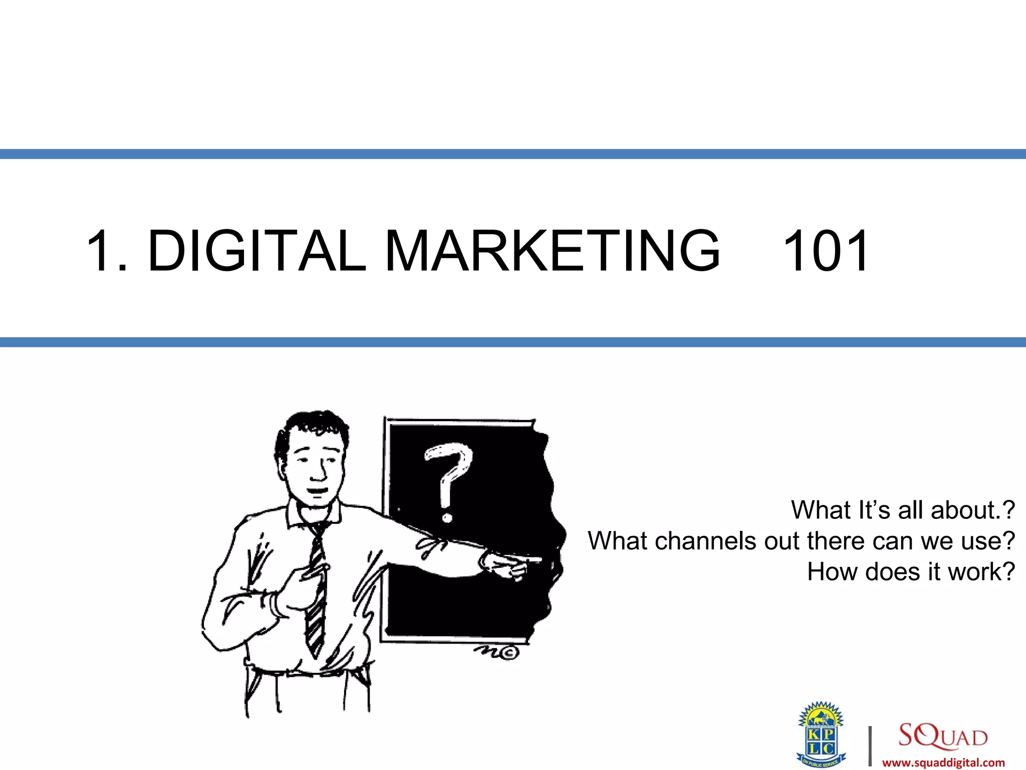 1. DIGITAL MARKETING           101



                               What It’s all about.?
               What channels out there can we use?
                                 How does it work?




                                      |   www.squaddigital.com
 