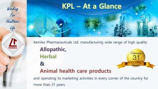 Kemiko Pharmaceuticals Ltd. manufacturing wide range of high quality
Allopathic,
Herbal
&
Animal health care products
and operating its marketing activities in every corner of the country for
more than 31 years.
Working
For
Healthier
Life
 