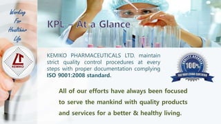 KEMIKO PHARMACEUTICALS LTD. maintain
strict quality control procedures at every
steps with proper documentation complying
ISO 9001:2008 standard.
All of our efforts have always been focused
to serve the mankind with quality products
and services for a better & healthy living.
Working
For
Healthier
Life
 