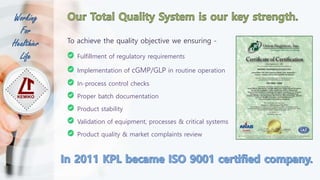 Working
For
Healthier
Life
To achieve the quality objective we ensuring -
Fulfillment of regulatory requirements
Implementation of cGMP/GLP in routine operation
In-process control checks
Proper batch documentation
Product stability
Validation of equipment, processes & critical systems
Product quality & market complaints review
 