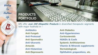 Working
For
Healthier
Life
PRODUCTS
PORTFOLIO
KPL offer over 200 Allopathic Products in diversified therapeutic segments
with major foothold in –
Antibiotics
Anti-Fungals
Anti-Protozoal
Anti-Spasmodics
Anti-Ulcerants
Antacids
Anti-Histamines
Anti-Depressants
Anti-Diabetics
Anti-Hypertensives
Corticosteroids
NSAIDs & Coxib
Systemic Antihistamines
Vitamin & Minerals supplements
Dermatologicals
Ophthalmic preparations, etc.
 