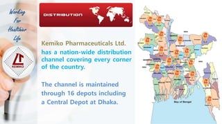 Kemiko Pharmaceuticals Ltd.
has a nation-wide distribution
channel covering every corner
of the country.
The channel is maintained
through 16 depots including
a Central Depot at Dhaka.
Working
For
Healthier
Life
 