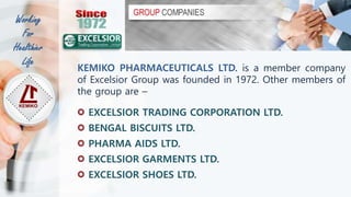 KEMIKO PHARMACEUTICALS LTD. is a member company
of Excelsior Group was founded in 1972. Other members of
the group are –
EXCELSIOR TRADING CORPORATION LTD.
BENGAL BISCUITS LTD.
PHARMA AIDS LTD.
EXCELSIOR GARMENTS LTD.
EXCELSIOR SHOES LTD.
Working
For
Healthier
Life
 
