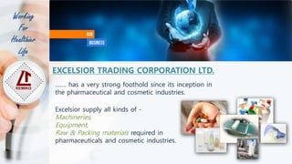 ……. has a very strong foothold since its inception in
the pharmaceutical and cosmetic industries.
Excelsior supply all kinds of -
Machineries,
Equipment,
Raw & Packing materials required in
pharmaceuticals and cosmetic industries.
EXCELSIOR TRADING CORPORATION LTD.
Working
For
Healthier
Life
 