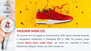Working
For
Healthier
Life
The pioneer and the largest in manufacturing 100% export oriented footwear
in Bangladesh established in Chittagong EPZ in 1988. The product range
includes Sports shoes, Ladies shoes etc. which are exported in France,
Netherlands, Belgium, Russia, UK, USA, Canada etc.
EXCELSIOR SHOES LTD.
 