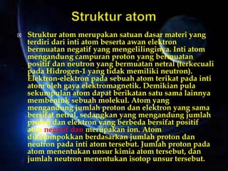  Struktur atom merupakan satuan dasar materi yang
terdiri dari inti atom beserta awan elektron
bermuatan negatif yang mengelilinginya. Inti atom
mengandung campuran proton yang bermuatan
positif dan neutron yang bermuatan netral (terkecuali
pada Hidrogen-1 yang tidak memiliki neutron).
Elektron-elektron pada sebuah atom terikat pada inti
atom oleh gaya elektromagnetik. Demikian pula
sekumpulan atom dapat berikatan satu sama lainnya
membentuk sebuah molekul. Atom yang
mengandung jumlah proton dan elektron yang sama
bersifat netral, sedangkan yang mengandung jumlah
proton dan elektron yang berbeda bersifat positif
atau negatif dan merupakan ion. Atom
dikelompokkan berdasarkan jumlah proton dan
neutron pada inti atom tersebut. Jumlah proton pada
atom menentukan unsur kimia atom tersebut, dan
jumlah neutron menentukan isotop unsur tersebut.
 