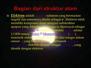  Elektron adalah partikel subatom yang bermuatan
negatif dan umumnya ditulis sebagai e-. Elektron tidak
memiliki komponen dasar ataupun substruktur
apapun yang diketahui, sehingga ia dipercayai sebagai
partikel elementer.[2] Elektron memiliki massa sekitar
1/1836 massa proton.[3] Momentum sudut (spin)
instrinsik elektron adalah setengah nilai integer dalam
satuan ħ, yang berarti bahwa ia termasuk fermion.
Antipartikel elektron disebut sebagai positron, yang
identik dengan elektron
 