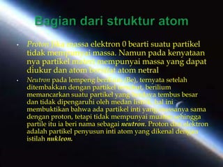 • Proton Jika massa elektron 0 bearti suatu partikel
tidak mempunyai massa. Namun pada kenyataan
nya partikel materi mempunyai massa yang dapat
diukur dan atom bersifat atom netral
• Neutron pada lempeng berilium (Be), ternyata setelah
ditembakkan dengan partikel tersebut, berilium
memancarkan suatu partikel yang berdaya tembus besar
dan tidak dipengaruhi oleh medan listrik, hal ini
membuktikan bahwa ada partikel inti yang massanya sama
dengan proton, tetapi tidak mempunyai muatan sehingga
partile itu ia beri nama sebagai neutron. Proton dan elektron
adalah partikel penyusun inti atom yang dikenal dengan
istilah nukleon.
 