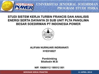 UNIVERSITAS JENDERAL SOEDIRMAN
                              PROGRAM STUDI FISIKA

STUDI SISTEM KERJA TURBIN FRANCIS DAN ANALISIS
ENERGI SERTA DAYANYA DI SUB UNIT PLTA PANGLIMA
    BESAR SOEDIRMAN PT INDONESIA POWER




             ALIFIAN NURNUARI INDRIANATI
                      H1E010027


                        Pembimbing
                       Bilallodin M.Si

                 NIP. 19680112 199512 001
        SEMINAR KERJA PRAKTEK               11 APRIL 2013
 