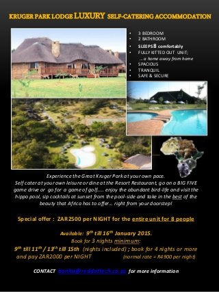 KRUGER PARK LODGE LUXURY SELF-CATERING ACCOMMODATION
• 3 BEDROOM
• 2 BATHROOM
• SLEEPS 8 comfortably
• FULLY KITTED OUT UNIT;
… a home away from home
• SPACIOUS
• TRANQUIL
• SAFE & SECURE
Experience the Great Kruger Park at your own pace.
Self cater at your own leisure or dine at the Resort Restaurant, go on a BIG FIVE
game drive or go for a game of golf….. enjoy the abundant bird-life and visit the
hippo pool, sip cocktails at sunset from the pool-side and take in the best of the
beauty that Africa has to offer… right from your doorstep!
Special offer : ZAR2500 per NIGHT for the entire unit for 8 people
Available: 9th till 16th January 2015.
Book for 3 nights minimum:
9th till 11th / 13th till 15th (nights included) ; book for 4 nights or more
and pay ZAR2000 per NIGHT (normal rate = R4900 per night)
CONTACT bonita@reddottech.co.za for more information
 