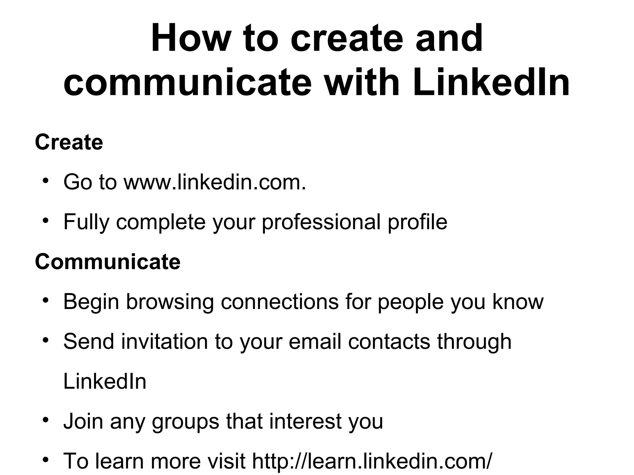 How to create and
communicate with LinkedIn
Create
• Go to www.linkedin.com.
• Fully complete your professional profile
Communicate
• Begin browsing connections for people you know
• Send invitation to your email contacts through
LinkedIn
• Join any groups that interest you
• To learn more visit http://learn.linkedin.com/
 